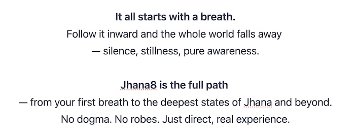 It all starts with a breath.
Follow it inward and the whole world falls away 
— silence, stillness, pure awareness.

Jhana8 is the full path 
— from your first breath to the deepest states of Jhana and beyond.
No dogma. No robes. Just direct, real experience.